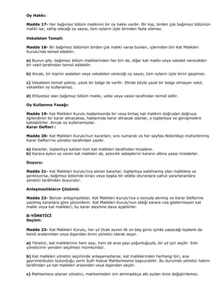 Oy Hakkı:

Madde 17- Her bağımsız bölüm malikinin bir oy hakkı vardır. Bir kişi, birden çok bağımsız bölümün
maliki ise; sahip olacağı oy sayısı, tüm oyların üçte birinden fazla olamaz.

Vekaleten Temsil:

Madde 18- Bir bağımsız bölümün birden çok maliki varsa bunları, içlerinden biri Kat Malikleri
Kurulu'nda temsil edebilir.

a) Bunun gibi, bağımsız bölüm maliklerinden her biri de, diğer kat maliki veya vekalet verecekleri
bir vekil tarafından temsil edilebilir.

b) Ancak, bir kişinin asaleten veya vekaleten vereceği oy sayısı, tüm oyların üçte birini geçemez.

c) Vekaleten temsil yetkisi, yazılı bir belge ile verilir. Elinde böyle yazılı bir belge olmayan vekil,
vekaleten oy kullanamaz.

d) Ehliyetsiz olan bağımsız bölüm maliki, velisi veya vasisi tarafından temsil edilir.

Oy Kullanma Yasağı:

Madde 19- Kat Malikleri Kurulu toplantısında bir veya birkaç kat malikini doğrudan doğruya
ilgilendiren bir karar alınacaksa, haklarında karar alınacak olanlar, o toplantıya ve görüşmelere
katılabilirler .Ancak oy kullanamazlar.
Karar Defteri :

Madde 20- Kat Malikleri Kurulu'nun kararları; sıra numaralı ve her sayfası Noterlikçe mühürlenmiş
Karar Defteri'ne yönetici tarafından yazılır.

a) Kararlar, toplantıya katılan tüm kat malikleri tarafından imzalanır.
b) Karara aykırı oy veren kat malikleri de, aykırılık sebeplerini kararın altına yazıp imzalarlar.

Duyuru:

Madde 21- Kat Malikleri Kurulu'nca alınan kararlar; toplantıya katılmamış olan maliklere ve
gerekiyorsa, bağımsız bölümde kiracı veya başka bir sıfatla oturanlara yahut yararlananlara
yönetici tarafından duyurulur.

Anlaşmazlıkların Çözümü:

Madde 22- Benzer anlaşmazlıklar, Kat Malikleri Kurulu'nca o konuda alınmış ve Karar Defterine
yazılmış kararlara göre çözümlenir. Kat Malikleri Kurulu'nun aldığı karara rıza göstermeyen kat
maliki veya kat malikleri; bu karar aleyhine dava açabilirler.

B-YÖNETİCİ
Seçimi:

Madde 23- Kat Malikleri Kurulu, her yıl Ocak ayının ilk on beş günü içinde yapacağı toplantı da
kendi aralarından veya dışarıdan birini yönetici olarak seçer.

a) Yönetici, kat maliklerinin hem sayı, hem de arsa payı çoğunluğuyla, bir yıl için seçilir. Eski
yöneticinin yeniden seçilmesi mümkündür.

b) Kat malikleri yönetici seçiminde anlaşamazlarsa; kat maliklerinden herhangi biri, ana
gayrimenkulün bulunduğu yerin Sulh Hukuk Mahkemesine başvurabilir. Bu durumda yönetici hakim
tarafından ya kat malikleri arasından veya dışarıdan seçilir.

c) Mahkemece atanan yönetici, mahkemeden izin alınmadıkça altı aydan önce değiştirilemez.
 