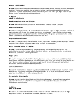 Kanuni İpotek Hakkı:

Madde 48- Kat malikinin gider ve avans borcu ve gecikme tazminatı herhangi bir yolla alınamadığı
takdirde; mahkemece saptanan borcunu ödemeyen kat malikinin bağımsız bölümü üzerine,
yöneticinin veya kat maliklerinden birinin yazılı istemiyle bu borç tutarı için, diğer kat malikleri
lehine Kanuni İpotek Hakkı tescil edilebilecektir.

5. Bölüm
ÇEŞİTLİ HÜKÜMLER

Kat Mülkiyetinin Devri Mecburiyeti:

Madde 50- Ana gayrimenkulün kapıcısı, aynı zamanda kaloriferci olarak çalıştırılır.

Personel Ücretleri:

Madde 51- Ana gayrimenkul de yönetici tarafından atanacak kapıcı ve diğer personelin ücretleri ve
çalışmalarıyla ilgili konular Kat Malikleri Kurulu'nca kararlaştırılır. Yönetici bu karara dayanarak
personelle yapılacak sözleşmeleri düzenler. Kat Malikleri Kurulu gerekli görürse atamaları kendisi
yapar; çalışmalarını beğenmediği personelin işine son verir.

Bağımsız Bölüm İlavesi:

Madde 52- Ana gayrimenkulün üstüne kat ilavesi; arsanın boş yerinde yeni bölümler veya tesisler
yapılması, Kat Malikleri Kurulu'nun oybirliğiyle vereceği karara bağlıdır.

Ortak Yerlerde Yenilik ve İlaveler:

Madde 53- Ortak yerlerde yapılacak yenilik ve ilaveler, kat maliklerinin sayı ve arsa payı
çoğunluğu ile verecekleri karara bağlıdır. Bu işlerin giderleri yenilik ve ilavelerden yararlananlar
tarafından, yararlanma oranına göre ödenir.

Diğer İşler:

Madde 54- Ana gayrimenkulün bir hakla kayıtlanması, arsasının bölünmesi veya bölünen kısmın
mülkiyetinin başkasına devrolunması gibi temliki tasarruflar yahut ana yapının dış duvarlarının, çatı
veya damının reklam maksadıyla kiralanması gibi önemli yönetim işleri, ancak Kat Malikleri
Kurulu'nun oybirliği ile vereceği kararla yapılabilir.

Zararın Ödenmesi:

Madde 55- Kat malikleri; kiracıları veya bağımsız bölümlerde başka bir sebeple oturanlar; bizzat
kendilerinin, çocuklarının, misafirlerinin Ana gayrimenkul de ve ortak yerlerde sebep oldukları
zararları, derhal ödemek ve gidermek zorundadırlar.

Müteselsilen Sorumluluk:

Madde 56- Kat Malikleri, kendi bağımsız bölümlerinde kiracı veya başka sıfatla oturan yahut
yararlananların borç ve yükümlerini yerine getirmemelerinden ötürü doğacak zararlardan
müteselsilen sorumludurlar.


6. Bölüm
SON HÜKÜMLER

Madde 57- Bu Yönetim Planında hüküm bulunmayan hallerde, Kat Mülkiyeti Kanunu ile diğer
kanunların emredici ve tamamlayıcı nitelikteki hükümleri uygulanır.
 