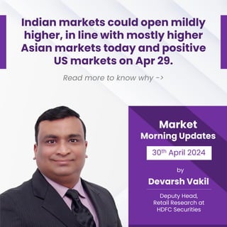 Market
Morning Updates
30th April 2024
by
Devarsh Vakil
Deputy Head,
Retail Research at
HDFC Securities
Indian markets could open mildly
higher, in line with mostly higher
Asian markets today and positive
US markets on Apr 29.
Read more to know why ->
 