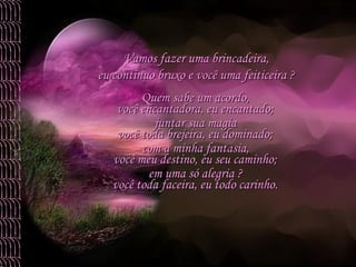 Quem sabe um acordo,  juntar sua magia  com a minha fantasia,  em uma só alegria ?  você encantadora, eu encantado; você toda brejeira, eu dominado; você meu destino, eu seu caminho; você toda faceira, eu todo carinho. Vamos fazer uma brincadeira,  eu continuo bruxo e você uma feiticeira ?  