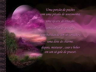 uma xícara de emoção,  uma colher de paixão,  duas batidas de um só coração e,  uma dose de charme.  Uma porção de poções  com uma pitada de sentimento,  depois, misturar , coar e beber  em um só gole de prazer.  