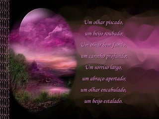 Um olhar piscado,  um beijo roubado; Um olhar bem fundo,  um carinho profundo; Um sorriso largo,  um abraço apertado; um olhar encabulado,  um beijo estalado.  