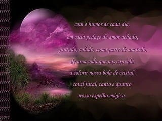 com o humor de cada dia,  em cada pedaço de amor achado , juntado, colado, como parte de um todo,  de uma vida que nos convida  a colorir nossa bola de cristal,  total fatal, tanto e quanto  nosso espelho mágico,  