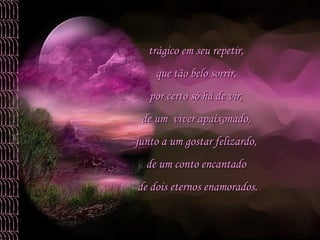 trágico em seu repetir,  que tão belo sorrir,  por certo só há de vir,  de um  viver apaixonado,  junto a um gostar felizardo,  de um conto encantado  de dois eternos enamorados. 
