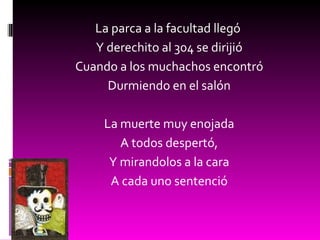 La parca a la facultad llegó  Y derechito al 304 se dirijió Cuando a los muchachos encontró Durmiendo en el salón La muerte muy enojada A todos despertó, Y mirandolos a la cara A cada uno sentenció 
