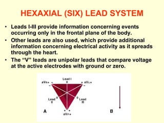 HEXAXIAL (SIX) LEAD SYSTEM Leads I-III provide information concerning events occurring only in the frontal plane of the body. Other leads are also used, which provide additional information concerning electrical activity as it spreads through the heart. The “V” leads are unipolar leads that compare voltage at the active electrodes with ground or zero.  