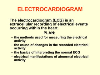 ELECTROCARDIOGRAM The  electrocardiogram (ECG)  is an extracellular recording of electrical events occurring within the heart. PLAN:  the methods used for measuring the electrical activity the cause of changes in the recorded electrical activity the basics of interpreting the normal ECG  electrical manifestations of abnormal electrical activity  