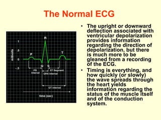 The Normal ECG   The upright or downward deflection associated with ventricular depolarization provides information regarding the direction of depolarization, but there is much more to be gleaned from a recording of the ECG.  Timing is everything, and how quickly (or slowly) the wave spreads through the heart yields information regarding the status of the muscle itself and of the conduction system.  