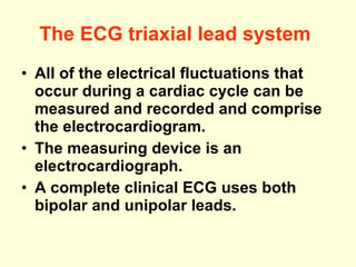 The ECG triaxial lead system   All of the electrical fluctuations that occur during a cardiac cycle can be measured and recorded and comprise the electrocardiogram. The measuring device is an electrocardiograph. A complete clinical ECG uses both bipolar and unipolar leads.  