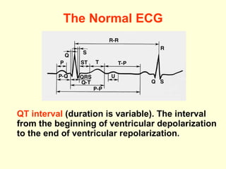 The Normal ECG QT interval  (duration is variable). The interval from the beginning of ventricular depolarization to the end of ventricular repolarization. 