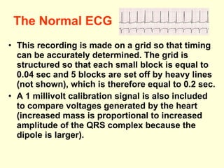 The Normal ECG This recording is made on a grid so that timing can be accurately determined. The grid is structured so that each small block is equal to 0.04 sec and 5 blocks are set off by heavy lines (not shown), which is therefore equal to 0.2 sec.  A 1 millivolt calibration signal is also included to compare voltages generated by the heart (increased mass is proportional to increased amplitude of the QRS complex because the dipole is larger).  
