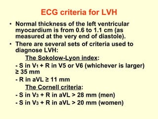 ECG criteria for LVH Normal thickness of the left ventricular myocardium is from 0.6 to 1.1 cm (as measured at the very end of diastole). There are several sets of criteria used to diagnose LVH: The Sokolow-Lyon index : -  S in V 1  + R in V5 or V6 (whichever is larger) ≥ 35 mm  - R in aVL ≥ 11 mm  The Cornell criteria : -  S in V 3  + R in aVL > 28 mm (men)  -  S in V 3  + R in aVL > 20 mm (women)   