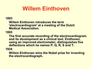 Willem Einthoven 1893  Willem Einthoven introduces the term 'electrocardiogram' at a meeting of the Dutch Medical Association. 1885 The first accurate recording of the electrocardiogram and its development as a clinical tool. Einthoven, using an improved electrometer, distinguishes five deflections which he names P, Q, R, S and T. 1924  Willem Einthoven wins the Nobel prize for inventing the electrocardiograph. 