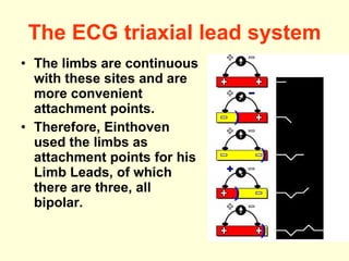 The ECG triaxial lead system The limbs are continuous with these sites and are more convenient attachment points.  Therefore, Einthoven used the limbs as attachment points for his Limb Leads, of which there are three, all bipolar.  