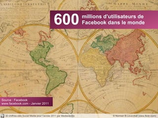 600 millions d’utilisateurs de Facebook dans le monde © Norman B.Leventhal (www.flickr.com) Source : Facebook www.facebook.com - Janvier 2011 30 chiffres-clés Social Media pour l’année 2011 par Mediaventilo 