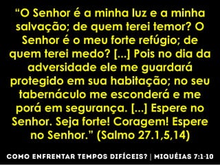 “O Senhor é a minha luz e a minha
salvação; de quem terei temor? O
Senhor é o meu forte refúgio; de
quem terei medo? [...] Pois no dia da
adversidade ele me guardará
protegido em sua habitação; no seu
tabernáculo me esconderá e me
porá em segurança. [...] Espere no
Senhor. Seja forte! Coragem! Espere
no Senhor.” (Salmo 27.1,5,14)
 