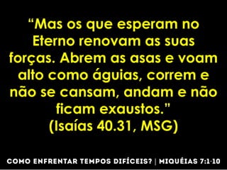 “Mas os que esperam no
Eterno renovam as suas
forças. Abrem as asas e voam
alto como águias, correm e
não se cansam, andam e não
ficam exaustos.”
(Isaías 40.31, MSG)
 