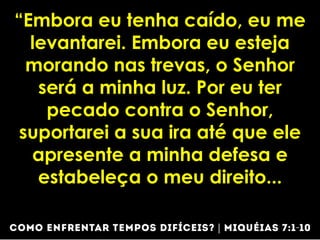 “Embora eu tenha caído, eu me
levantarei. Embora eu esteja
morando nas trevas, o Senhor
será a minha luz. Por eu ter
pecado contra o Senhor,
suportarei a sua ira até que ele
apresente a minha defesa e
estabeleça o meu direito...
 