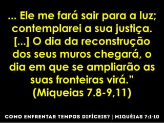 ... Ele me fará sair para a luz;
contemplarei a sua justiça.
[...] O dia da reconstrução
dos seus muros chegará, o
dia em que se ampliarão as
suas fronteiras virá.”
(Miqueias 7.8-9,11)
 