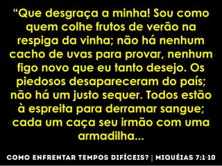 “Que desgraça a minha! Sou como
quem colhe frutos de verão na
respiga da vinha; não há nenhum
cacho de uvas para provar, nenhum
figo novo que eu tanto desejo. Os
piedosos desapareceram do país;
não há um justo sequer. Todos estão
à espreita para derramar sangue;
cada um caça seu irmão com uma
armadilha...
 