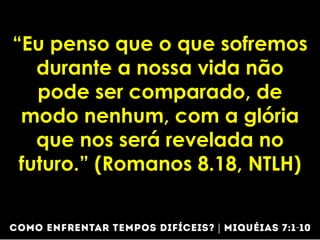 “Eu penso que o que sofremos
durante a nossa vida não
pode ser comparado, de
modo nenhum, com a glória
que nos será revelada no
futuro.” (Romanos 8.18, NTLH)
 