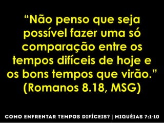 “Não penso que seja
possível fazer uma só
comparação entre os
tempos difíceis de hoje e
os bons tempos que virão.”
(Romanos 8.18, MSG)
 