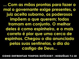 ... Com as mãos prontas para fazer o
mal o governante exige presentes, o
juiz aceita suborno, os poderosos
impõem o que querem; todos
tramam em conjunto. O melhor
deles é como espinheiro, e o mais
correto é pior que uma cerca de
espinhos. Chegou o dia anunciado
pelas suas sentinelas, o dia do
castigo de Deus...
 