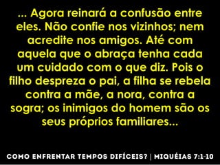 ... Agora reinará a confusão entre
eles. Não confie nos vizinhos; nem
acredite nos amigos. Até com
aquela que o abraça tenha cada
um cuidado com o que diz. Pois o
filho despreza o pai, a filha se rebela
contra a mãe, a nora, contra a
sogra; os inimigos do homem são os
seus próprios familiares...
 