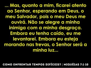 ... Mas, quanto a mim, ficarei atento
ao Senhor, esperando em Deus, o
meu Salvador, pois o meu Deus me
ouvirá. Não se alegre a minha
inimiga com a minha desgraça.
Embora eu tenha caído, eu me
levantarei. Embora eu esteja
morando nas trevas, o Senhor será a
minha luz...
 