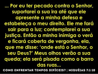 ... Por eu ter pecado contra o Senhor,
suportarei a sua ira até que ele
apresente a minha defesa e
estabeleça o meu direito. Ele me fará
sair para a luz; contemplarei a sua
justiça. Então a minha inimiga o verá
e ficará coberta de vergonha, ela,
que me disse: ‘onde está o Senhor, o
seu Deus?’ Meus olhos verão a sua
queda; ela será pisada como o barro
das ruas...
 