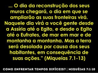 ... O dia da reconstrução dos seus
muros chegará, o dia em que se
ampliarão as suas fronteiras virá.
Naquele dia virá a você gente desde
a Assíria até o Egito, e desde o Egito
até o Eufrates, de mar em mar e de
montanha a montanha. Mas a terra
será desolada por causa dos seus
habitantes, em consequência de
suas ações.” (Miqueias 7.1-13)
 