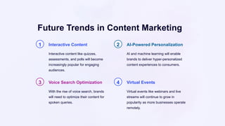 Future Trends in Content Marketing
1 Interactive Content
Interactive content like quizzes,
assessments, and polls will become
increasingly popular for engaging
audiences.
2 AI-Powered Personalization
AI and machine learning will enable
brands to deliver hyper-personalized
content experiences to consumers.
3 Voice Search Optimization
With the rise of voice search, brands
will need to optimize their content for
spoken queries.
4 Virtual Events
Virtual events like webinars and live
streams will continue to grow in
popularity as more businesses operate
remotely.
 