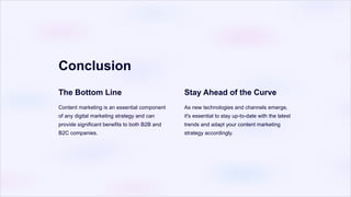 Conclusion
The Bottom Line
Content marketing is an essential component
of any digital marketing strategy and can
provide significant benefits to both B2B and
B2C companies.
Stay Ahead of the Curve
As new technologies and channels emerge,
it's essential to stay up-to-date with the latest
trends and adapt your content marketing
strategy accordingly.
 