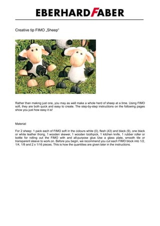 Creative tip FIMO „Sheep“




Rather than making just one, you may as well make a whole herd of sheep at a time. Using FIMO
soft, they are both quick and easy to create. The step-by-step instructions on the following pages
show you just how easy it is!



Material:

For 2 sheep: 1 pack each of FIMO soft in the colours white (0), flesh (43) and black (9), one black
or white leather thong, 1 wooden skewer, 1 wooden toothpick, 1 kitchen knife, 1 rubber roller or
bottle for rolling out the FIMO with and all-purpose glue. Use a glass plate, smooth tile or
transparent sleeve to work on. Before you begin, we recommend you cut each FIMO block into 1/2,
1/4, 1/8 and 2 x 1/16 pieces. This is how the quantities are given later in the instructions.
 