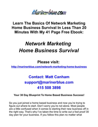 Learn The Basics Of Network Marketing
  Home Business Survival In Less Than 20
   Minutes With My 41 Page Free Ebook:


           Network Marketing
         Home Business Survival

                          Please visit:
  http://marinerblue.com/network-marketing-home-business


                Contact: Matt Canham
              support@marinerblue.com
                    415 508 3898
    Your 30 Day Blueprint To Home Based Business Success!


So you just joined a home based business and now you’re trying to
figure out where to start. Don’t worry you’re not alone. Most people
are a little confused when it comes to starting their new business off in
the right way. That’s why I’ve taken the time to write out a fool proof 30
day plan for your business. If you follow this plan no matter what
 