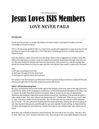 We will pray because:
Jesus Loves ISIS Members
love never fails
Introduction
___________________________________________________________________________________________________________________________________________________________________________________________
Thanks  you  for  joining  us  in  prayer!  We  believe  that  God’s  heart  is  to  bring  ISIS  members  into  the  
knowledge of his love and grace.
This is a 30-day prayer guide for ISIS. It is meant to be a guide with suggestions on ways to pray each day
but they are meant to be suggestions. If the Holy Spirit is leading you to pray in another way, please
follow his lead!
Each day contains a topic, verses and YouTube songs. There is also a suggested art activity as well. We
believe that God loves us to pray, recite his scripture and worship His greatness through song and even
art! We have divided the 30 days into three ten-day sections. Each section has a specific passage that
will be the overall theme for those ten days and then each day will have specific scriptures for the topic.
Days:
1-10  Prayer  according  to  Paul’s  life
11-20 Prayer through the fruits of the Spirit
21-30 Prayer for specific places ISIS is present
Our prayer is that God will give you HIS love for ISIS during these 30 days and that as a body of Christ we
will pray through and into His heart. Enjoy the journey with Christ!
DAYS 1-10 Saul becoming Paul
But Saul, still breathing threats and murder against the disciples of the Lord, went to the high priest and
asked him for letters to the synagogues at Damascus, so that if he found any belonging to the Way, men
or women, he might bring them bound to Jerusalem. Now as he went on his way, he approached
Damascus, and suddenly a light from heaven flashed around him. And falling to the ground he heard a
voice saying to him, "Saul, Saul, why are you persecuting me?" And he said, "Who are you, Lord?" And
he said, "I am Jesus, whom you are persecuting. But rise and enter the city, and you will be told what
you are to do." The men who were traveling with him stood speechless, hearing the voice but seeing no
one. Saul rose from the ground, and although his eyes were opened, he saw nothing. So they led him by
the hand and brought him into Damascus. And for three days he was without sight, and neither ate nor
drank.
Now there was a disciple at Damascus named Ananias. The Lord said to him in a vision, "Ananias." And
he said, "Here I am, Lord." And the Lord said to him, "Rise and go to the street called Straight, and at the
 