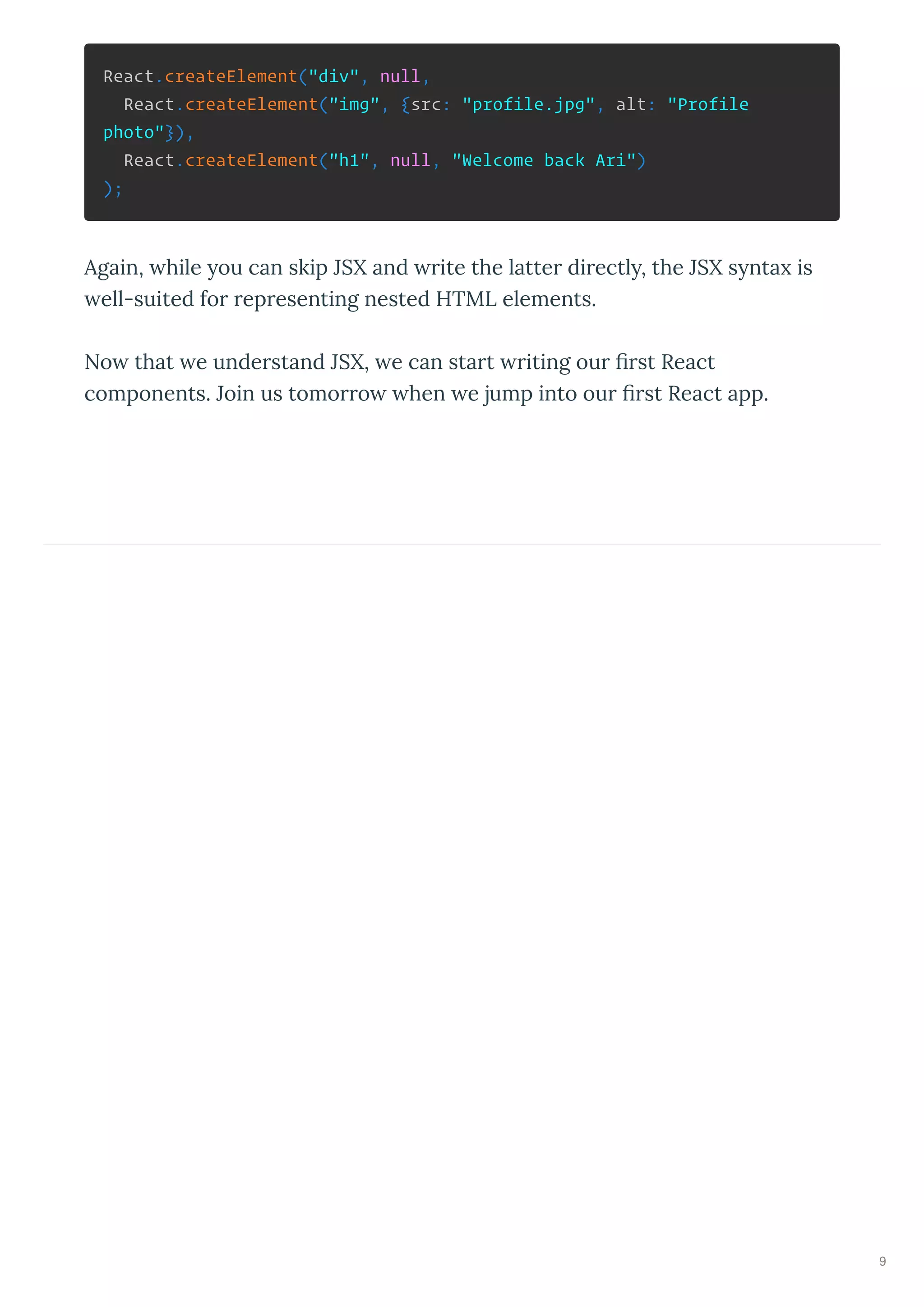 React.createElement("div", null,
React.createElement("img", {src: "profile.jpg", alt: "Profile
photo"}),
React.createElement("h1", null, "Welcome back Ari")
);
Again, hile ou can skip JSX and ite the latte di ectl , the JSX s nta is
ell-suited fo ep esenting nested HTML elements.
No that e unde stand JSX, e can sta t iting ou ﬁ st React
components. Join us tomo o hen e jump into ou ﬁ st React app.
9
 