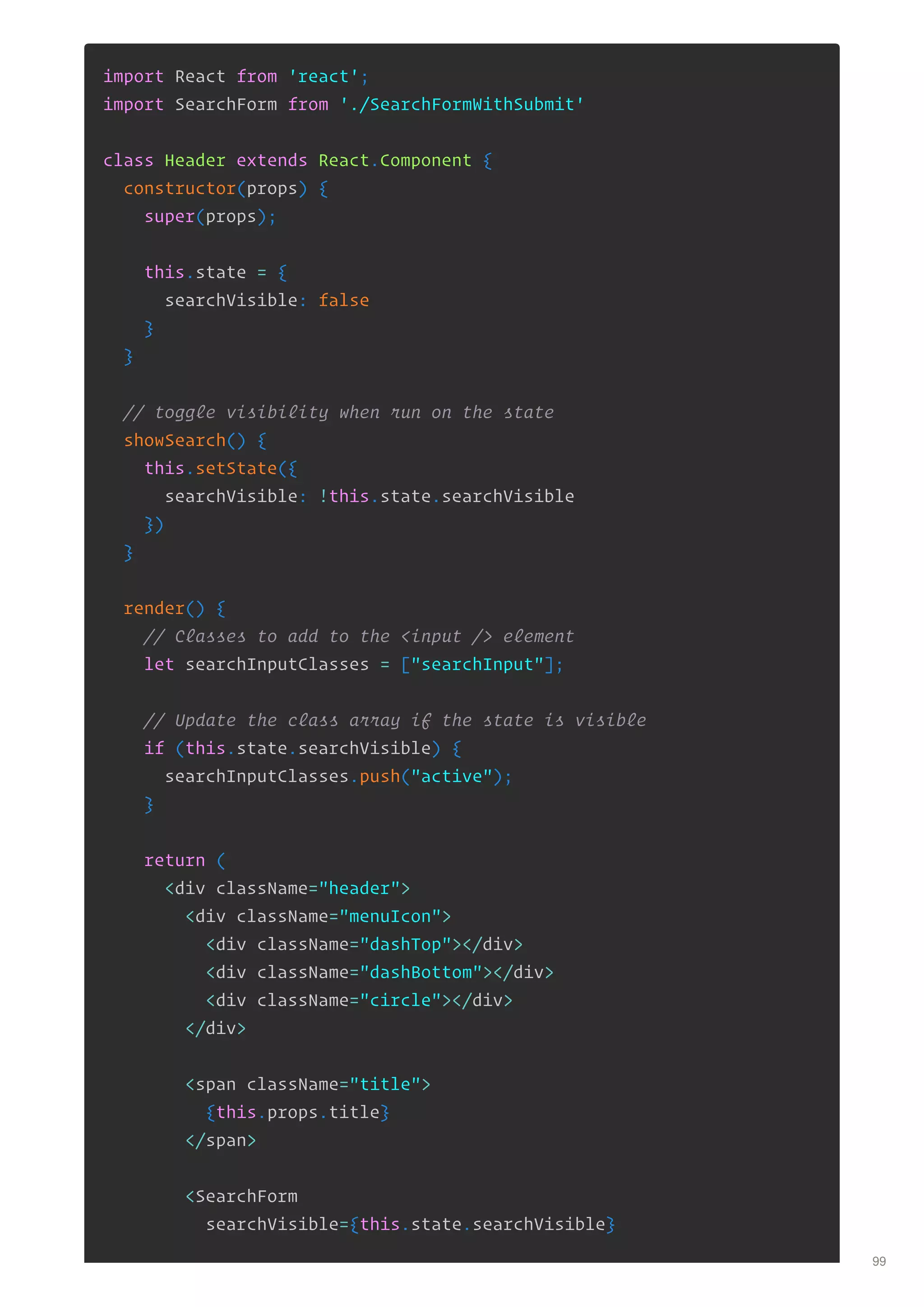 import React from 'react';
import SearchForm from './SearchFormWithSubmit'
class Header extends React.Component {
constructor(props) {
super(props);
this.state = {
searchVisible: false
}
}
// toggle visibility when run on the state
showSearch() {
this.setState({
searchVisible: !this.state.searchVisible
})
}
render() {
// Classes to add to the <input /> element
let searchInputClasses = ["searchInput"];
// Update the class array if the state is visible
if (this.state.searchVisible) {
searchInputClasses.push("active");
}
return (
<div className="header">
<div className="menuIcon">
<div className="dashTop"></div>
<div className="dashBottom"></div>
<div className="circle"></div>
</div>
<span className="title">
{this.props.title}
</span>
<SearchForm
searchVisible={this.state.searchVisible}
99
 