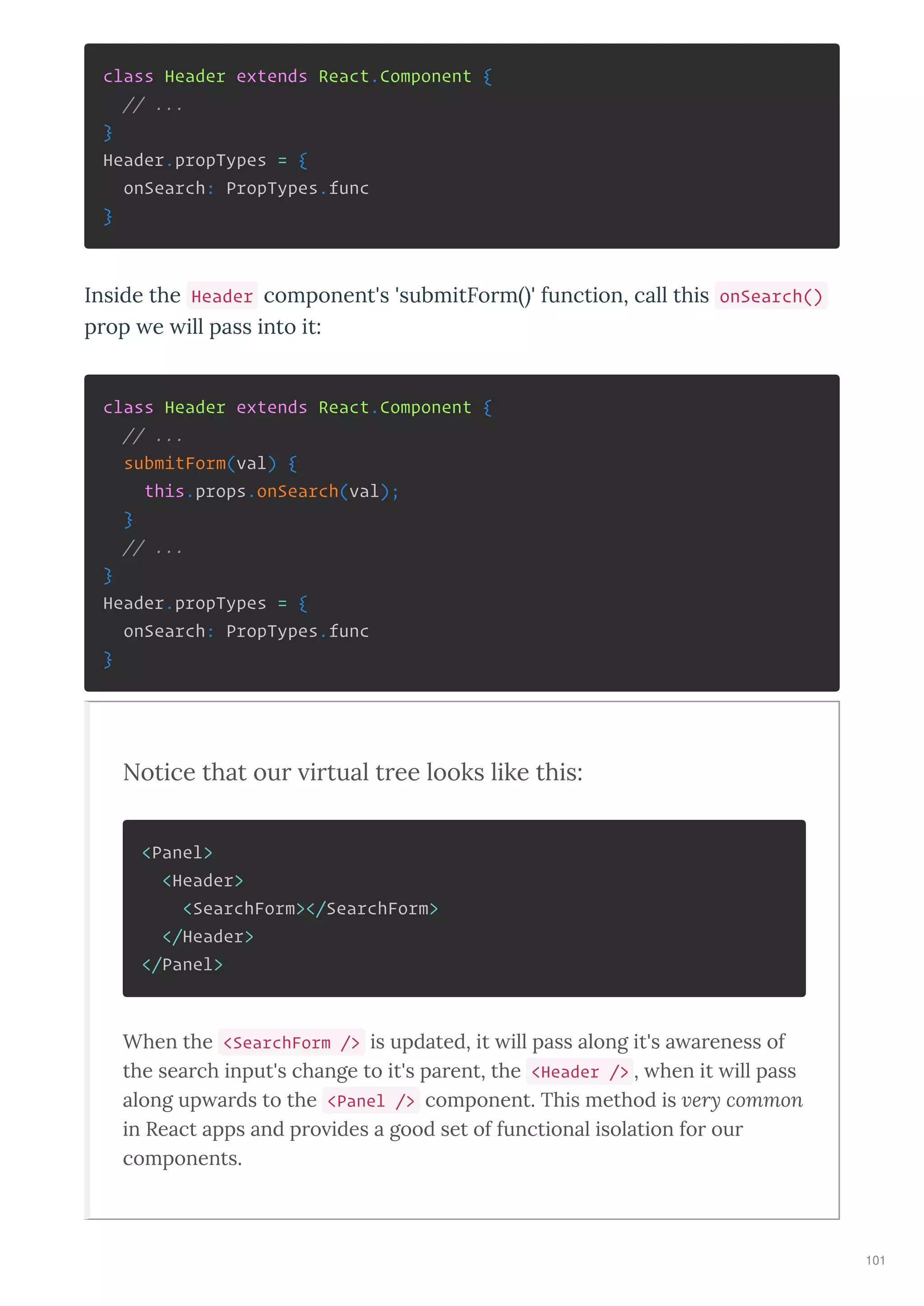 class Header extends React.Component {
// ...
}
Header.propTypes = {
onSearch: PropTypes.func
}
Inside the Header component's 'submitFo m ' function, call this onSearch()
p op e ill pass into it:
class Header extends React.Component {
// ...
submitForm(val) {
this.props.onSearch(val);
}
// ...
}
Header.propTypes = {
onSearch: PropTypes.func
}
Notice that ou i tual t ee looks like this:
<Panel>
<Header>
<SearchForm></SearchForm>
</Header>
</Panel>
When the <SearchForm /> is updated, it ill pass along it's a areness of
the search input's change to it's parent, the <Header /> , hen it ill pass
along up ards to the <Panel /> component. This method is very common
in React apps and pro ides a good set of functional isolation for our
components.
101
 