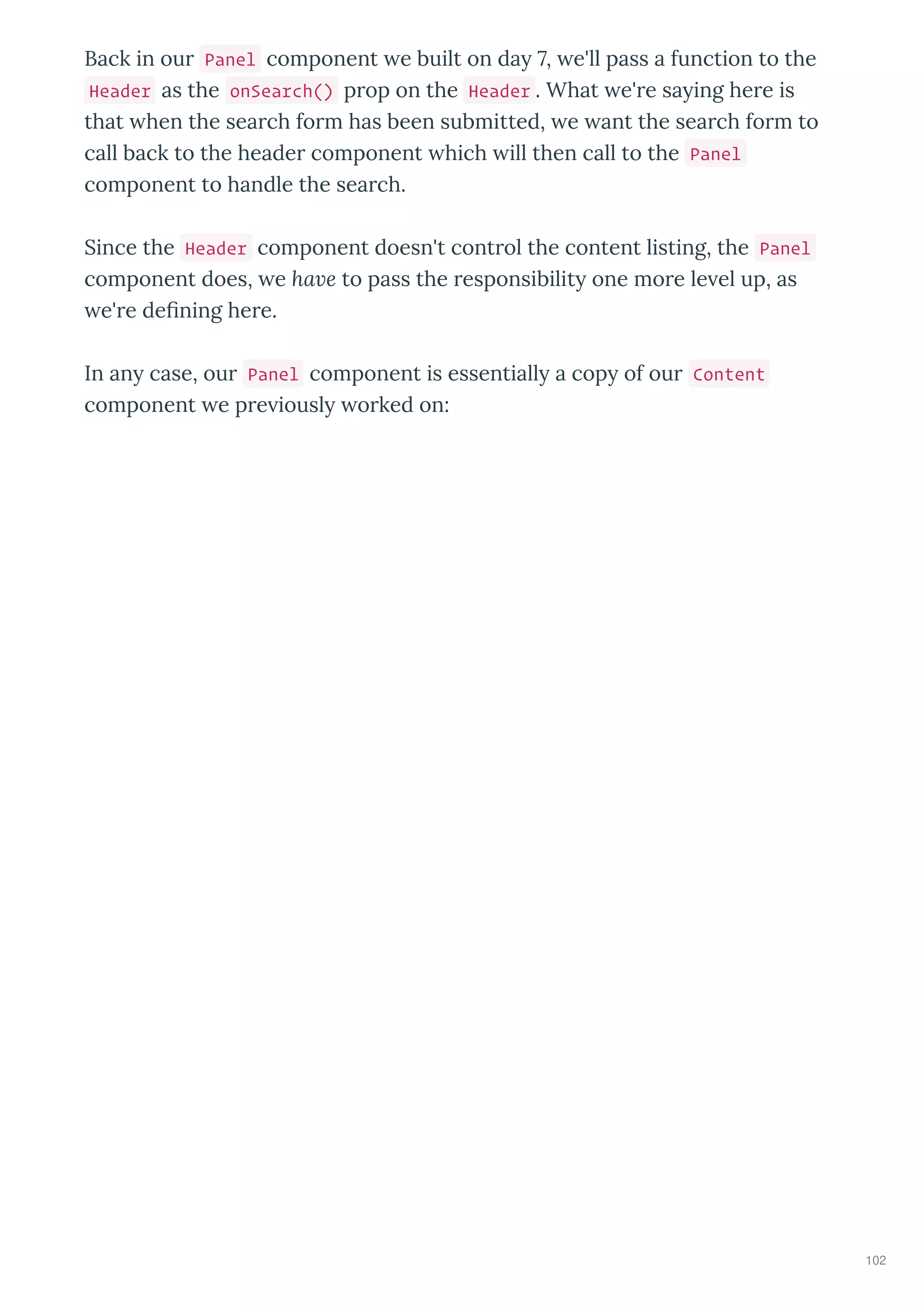 Back in ou Panel component e built on da 7, e'll pass a function to the
Header as the onSearch() p op on the Header . What e' e sa ing he e is
that hen the sea ch fo m has been submitted, e ant the sea ch fo m to
call back to the heade component hich ill then call to the Panel
component to handle the sea ch.
Since the Header component doesn't cont ol the content listing, the Panel
component does, e ha e to pass the esponsibilit one mo e le el up, as
e' e de ning he e.
In an case, ou Panel component is essentiall a cop of ou Content
component e p e iousl o ked on:
102
 