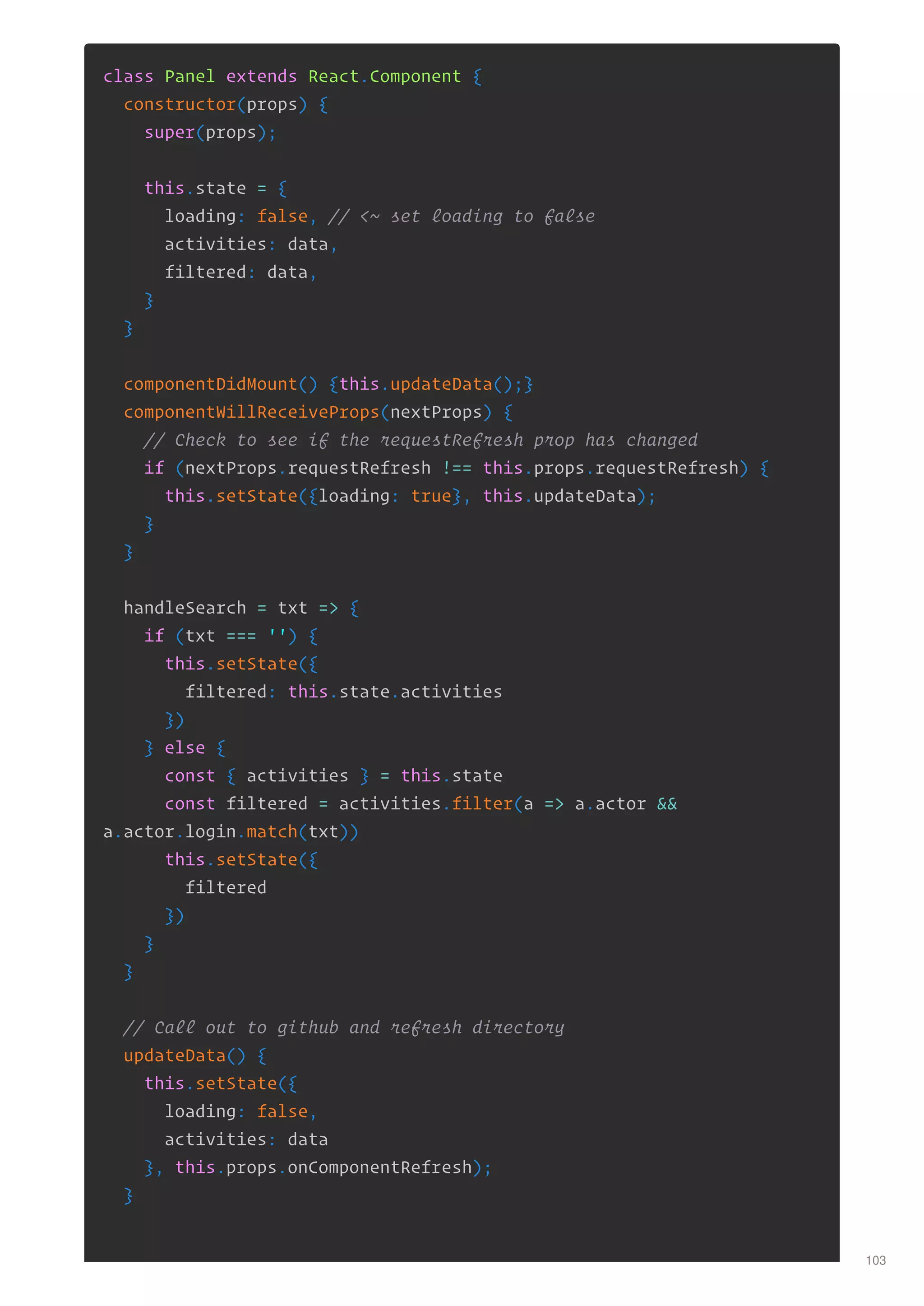 class Panel extends React.Component {
constructor(props) {
super(props);
this.state = {
loading: false, // <~ set loading to false
activities: data,
filtered: data,
}
}
componentDidMount() {this.updateData();}
componentWillReceiveProps(nextProps) {
// Check to see if the requestRefresh prop has changed
if (nextProps.requestRefresh !== this.props.requestRefresh) {
this.setState({loading: true}, this.updateData);
}
}
handleSearch = txt => {
if (txt === '') {
this.setState({
filtered: this.state.activities
})
} else {
const { activities } = this.state
const filtered = activities.filter(a => a.actor &&
a.actor.login.match(txt))
this.setState({
filtered
})
}
}
// Call out to github and refresh directory
updateData() {
this.setState({
loading: false,
activities: data
}, this.props.onComponentRefresh);
}
103
 