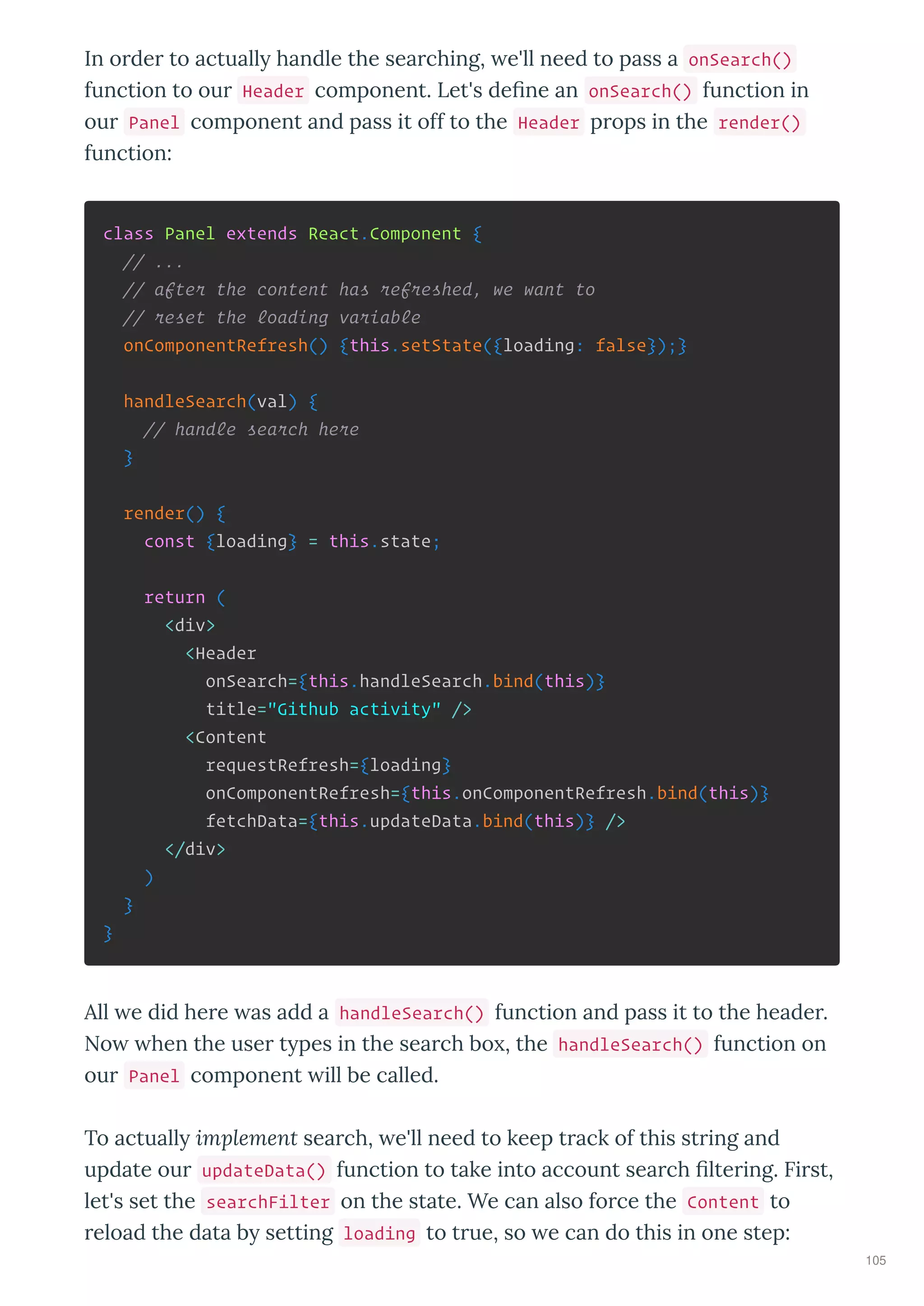 In o de to actuall handle the sea ching, e'll need to pass a onSearch()
function to ou Header component. Let's de ne an onSearch() function in
ou Panel component and pass it off to the Header p ops in the render()
function:
class Panel extends React.Component {
// ...
// after the content has refreshed, we want to
// reset the loading variable
onComponentRefresh() {this.setState({loading: false});}
handleSearch(val) {
// handle search here
}
render() {
const {loading} = this.state;
return (
<div>
<Header
onSearch={this.handleSearch.bind(this)}
title="Github activity" />
<Content
requestRefresh={loading}
onComponentRefresh={this.onComponentRefresh.bind(this)}
fetchData={this.updateData.bind(this)} />
</div>
)
}
}
All e did he e as add a handleSearch() function and pass it to the heade .
No hen the use t pes in the sea ch bo , the handleSearch() function on
ou Panel component ill be called.
To actuall implement sea ch, e'll need to keep t ack of this st ing and
update ou updateData() function to take into account sea ch lte ing. Fi st,
let's set the searchFilter on the state. We can also fo ce the Content to
eload the data b setting loading to t ue, so e can do this in one step:
105
 