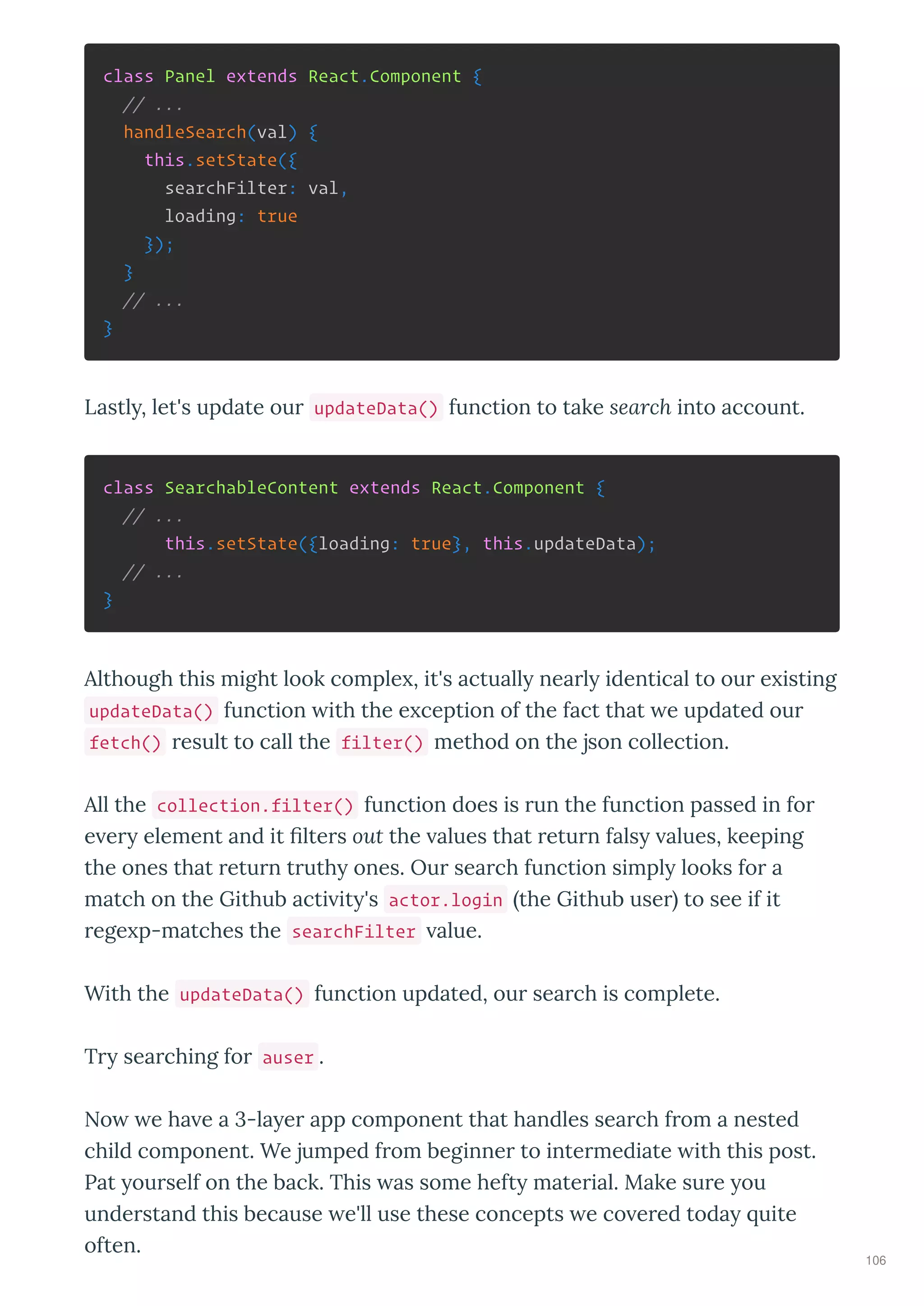 class Panel extends React.Component {
// ...
handleSearch(val) {
this.setState({
searchFilter: val,
loading: true
});
}
// ...
}
Lastl , let's update ou updateData() function to take search into account.
class SearchableContent extends React.Component {
// ...
this.setState({loading: true}, this.updateData);
// ...
}
Although this might look comple , it's actuall nea l identical to ou e isting
updateData() function ith the e ception of the fact that e updated ou
fetch() esult to call the filter() method on the json collection.
All the collection.filter() function does is un the function passed in fo
e e element and it lte s out the alues that etu n fals alues, keeping
the ones that etu n t uth ones. Ou sea ch function simpl looks fo a
match on the Github acti it 's actor.login the Github use to see if it
ege p-matches the searchFilter alue.
With the updateData() function updated, ou sea ch is complete.
T sea ching fo auser .
No e ha e a 3-la e app component that handles sea ch f om a nested
child component. We jumped f om beginne to inte mediate ith this post.
Pat ou self on the back. This as some heft mate ial. Make su e ou
unde stand this because e'll use these concepts e co e ed toda uite
often.
106
 