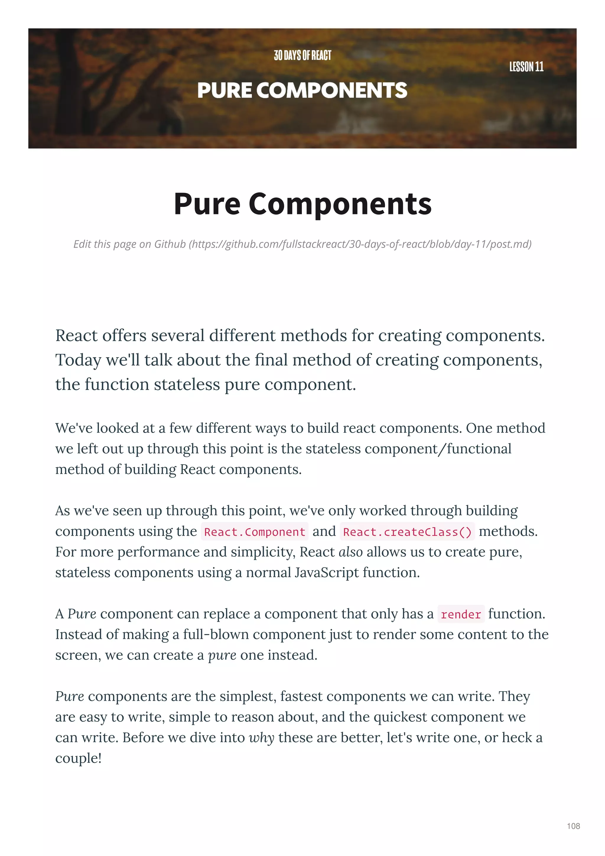 Edit this page on Github (https://github.com/fullstackreact/30-days-of-react/blob/day-11/post.md)
Pure Components
React offers se eral different methods for creating components.
Today e'll talk about the ﬁnal method of creating components,
the function stateless pure component.
We' e looked at a fe diffe ent a s to build eact components. One method
e left out up th ough this point is the stateless component/functional
method of building React components.
As e' e seen up th ough this point, e' e onl o ked th ough building
components using the React.Component and React.createClass() methods.
Fo mo e pe fo mance and simplicit , React also allo s us to c eate pu e,
stateless components using a no mal Ja aSc ipt function.
A Pure component can eplace a component that onl has a render function.
Instead of making a full-blo n component just to ende some content to the
sc een, e can c eate a pure one instead.
Pure components a e the simplest, fastest components e can ite. The
a e eas to ite, simple to eason about, and the uickest component e
can ite. Befo e e di e into why these a e bette , let's ite one, o heck a
couple!
108
 