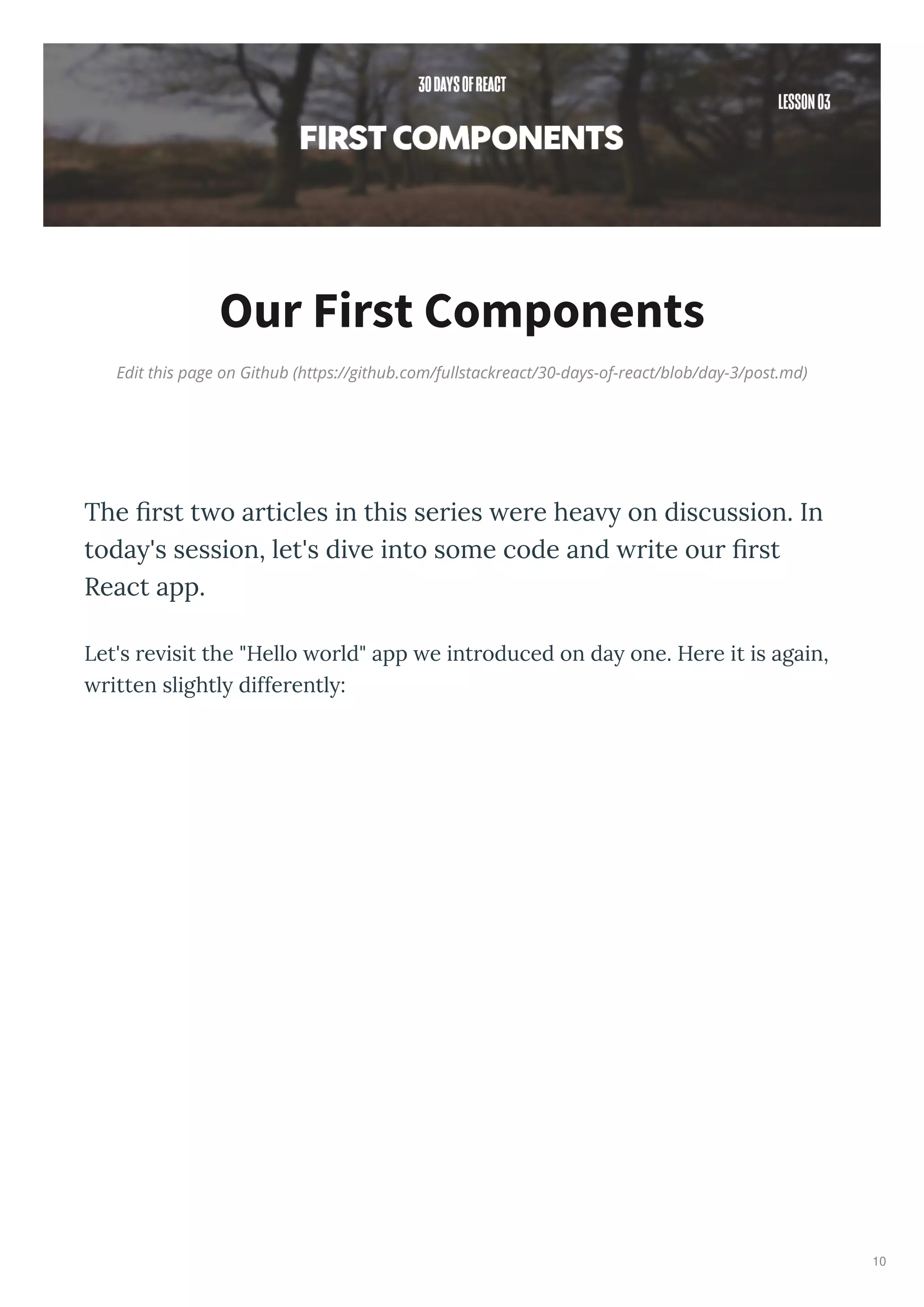 Edit this page on Github (https://github.com/fullstackreact/30-days-of-react/blob/day-3/post.md)
Our First Components
The ﬁrst t o articles in this series ere hea y on discussion. In
today's session, let's di e into some code and rite our ﬁrst
React app.
Let's re isit the "Hello orld" app e introduced on da one. Here it is again,
ritten slightl differentl :
10
 