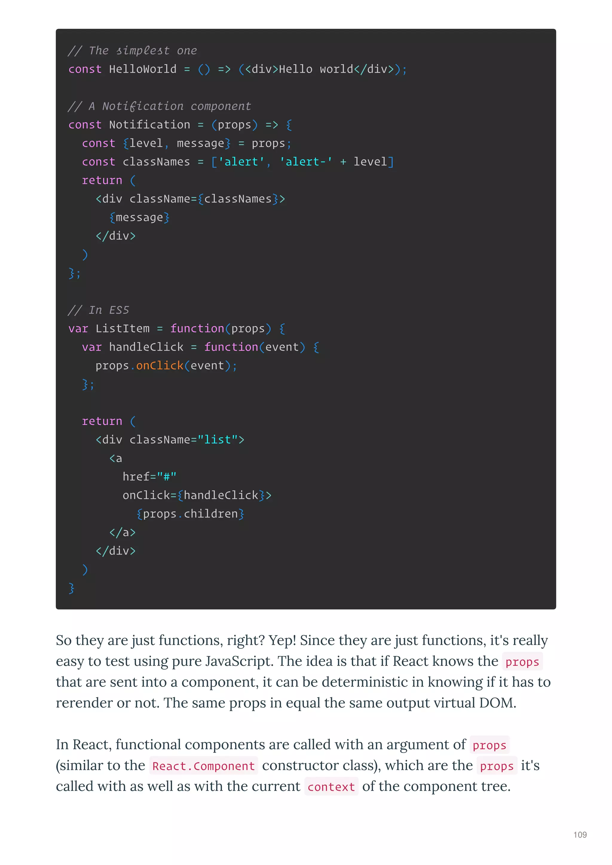 // The simplest one
const HelloWorld = () => (<div>Hello world</div>);
// A Notification component
const Notification = (props) => {
const {level, message} = props;
const classNames = ['alert', 'alert-' + level]
return (
<div className={classNames}>
{message}
</div>
)
};
// In ES5
var ListItem = function(props) {
var handleClick = function(event) {
props.onClick(event);
};
return (
<div className="list">
<a
href="#"
onClick={handleClick}>
{props.children}
</a>
</div>
)
}
So the a e just functions, ight? Yep! Since the a e just functions, it's eall
eas to test using pu e Ja aSc ipt. The idea is that if React kno s the props
that a e sent into a component, it can be dete ministic in kno ing if it has to
e ende o not. The same p ops in e ual the same output i tual DOM.
In React, functional components a e called ith an a gument of props
simila to the React.Component const ucto class , hich a e the props it's
called ith as ell as ith the cu ent context of the component t ee.
109
 