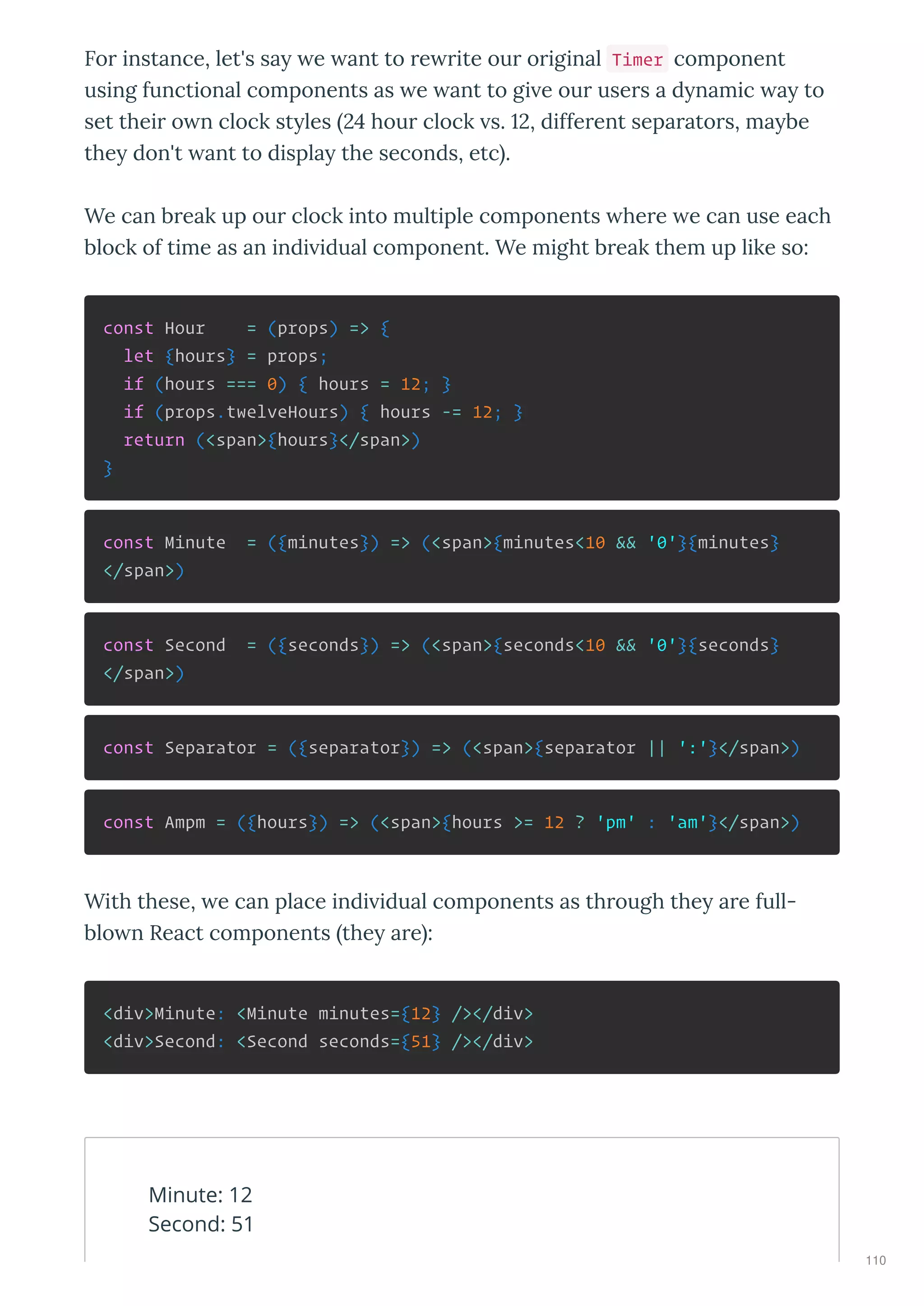 Fo instance, let's sa e ant to e ite ou o iginal Timer component
using functional components as e ant to gi e ou use s a d namic a to
set thei o n clock st les 4 hou clock s. , diffe ent sepa ato s, ma be
the don't ant to displa the seconds, etc .
We can b eak up ou clock into multiple components he e e can use each
block of time as an indi idual component. We might b eak them up like so:
const Hour = (props) => {
let {hours} = props;
if (hours === 0) { hours = 12; }
if (props.twelveHours) { hours -= 12; }
return (<span>{hours}</span>)
}
const Minute = ({minutes}) => (<span>{minutes<10 && '0'}{minutes}
</span>)
const Second = ({seconds}) => (<span>{seconds<10 && '0'}{seconds}
</span>)
const Separator = ({separator}) => (<span>{separator || ':'}</span>)
const Ampm = ({hours}) => (<span>{hours >= 12 ? 'pm' : 'am'}</span>)
With these, e can place indi idual components as th ough the a e full-
blo n React components the a e :
<div>Minute: <Minute minutes={12} /></div>
<div>Second: <Second seconds={51} /></div>
Minute: 12
Second: 51
110
 