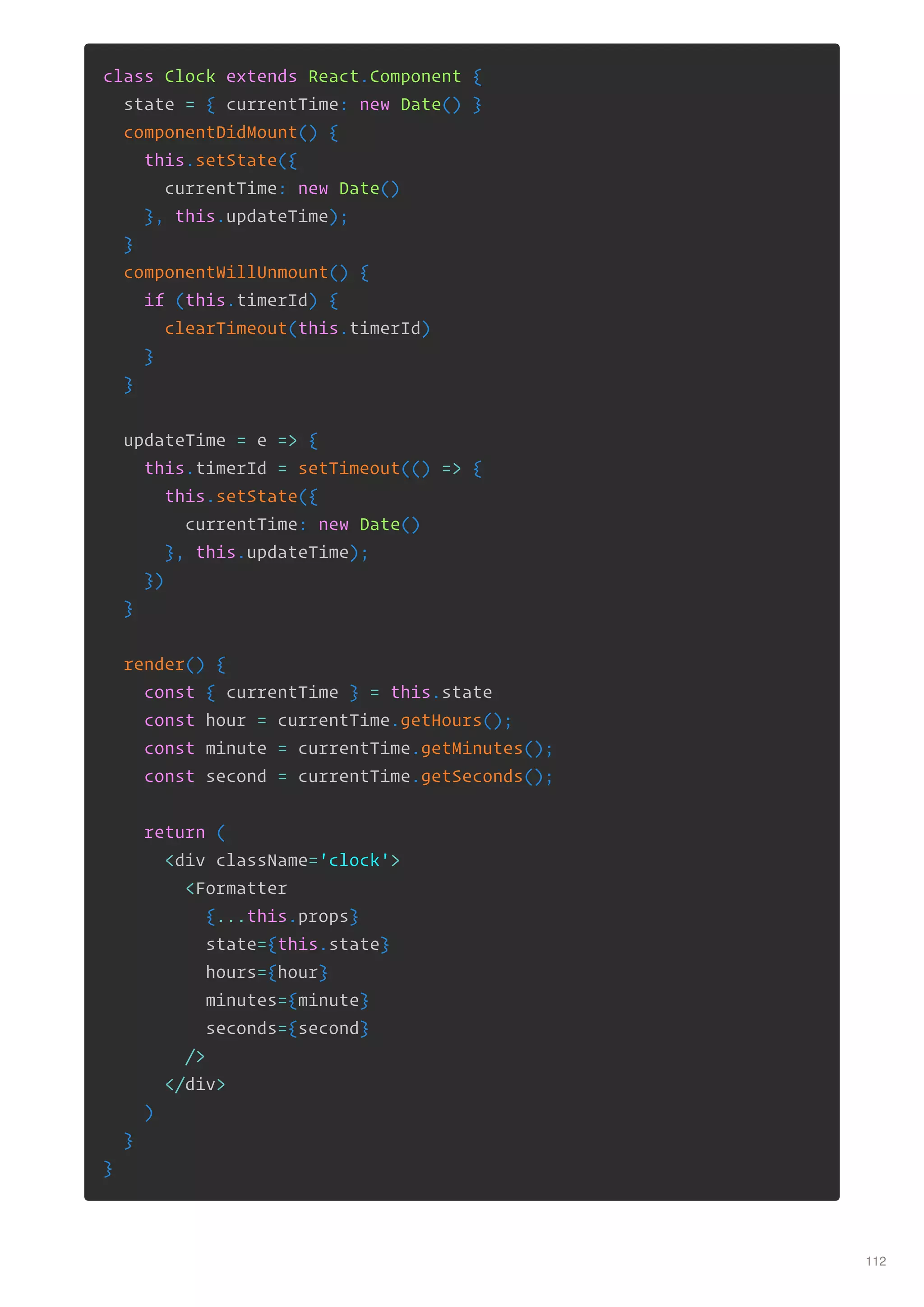 class Clock extends React.Component {
state = { currentTime: new Date() }
componentDidMount() {
this.setState({
currentTime: new Date()
}, this.updateTime);
}
componentWillUnmount() {
if (this.timerId) {
clearTimeout(this.timerId)
}
}
updateTime = e => {
this.timerId = setTimeout(() => {
this.setState({
currentTime: new Date()
}, this.updateTime);
})
}
render() {
const { currentTime } = this.state
const hour = currentTime.getHours();
const minute = currentTime.getMinutes();
const second = currentTime.getSeconds();
return (
<div className='clock'>
<Formatter
{...this.props}
state={this.state}
hours={hour}
minutes={minute}
seconds={second}
/>
</div>
)
}
}
112
 