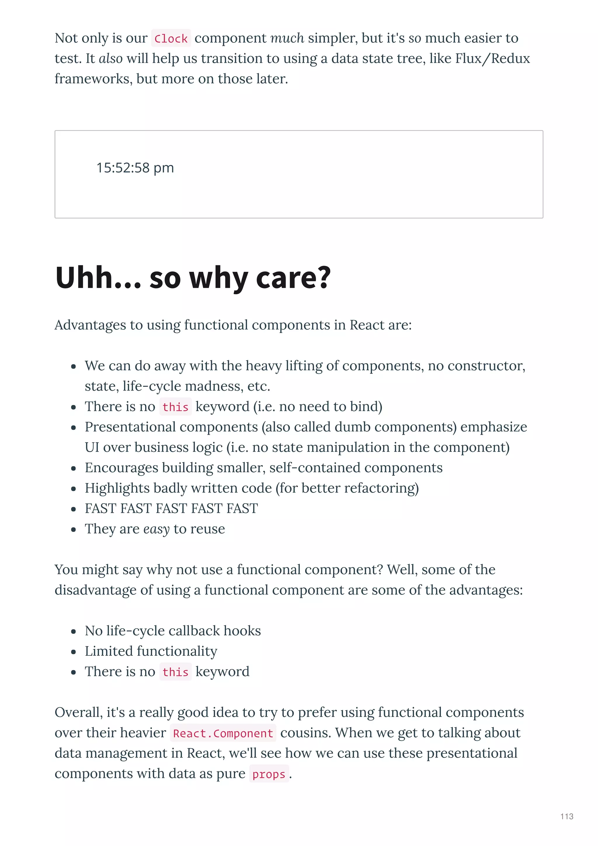 Not onl is ou Clock component much simple , but it's so much easie to
test. It also ill help us t ansition to using a data state t ee, like Flu /Redu
f ame o ks, but mo e on those late .
Ad antages to using functional components in React a e:
We can do a a ith the hea lifting of components, no const ucto ,
state, life-c cle madness, etc.
The e is no this ke o d i.e. no need to bind
P esentational components also called dumb components emphasize
UI o e business logic i.e. no state manipulation in the component
Encou ages building smalle , self-contained components
Highlights badl itten code fo bette efacto ing
FAST FAST FAST FAST FAST
The a e easy to euse
You might sa h not use a functional component? Well, some of the
disad antage of using a functional component a e some of the ad antages:
No life-c cle callback hooks
Limited functionalit
The e is no this ke o d
O e all, it's a eall good idea to t to p efe using functional components
o e thei hea ie React.Component cousins. When e get to talking about
data management in React, e'll see ho e can use these p esentational
components ith data as pu e props .
15:52:58 pm
Uhh... so why care?
113
 