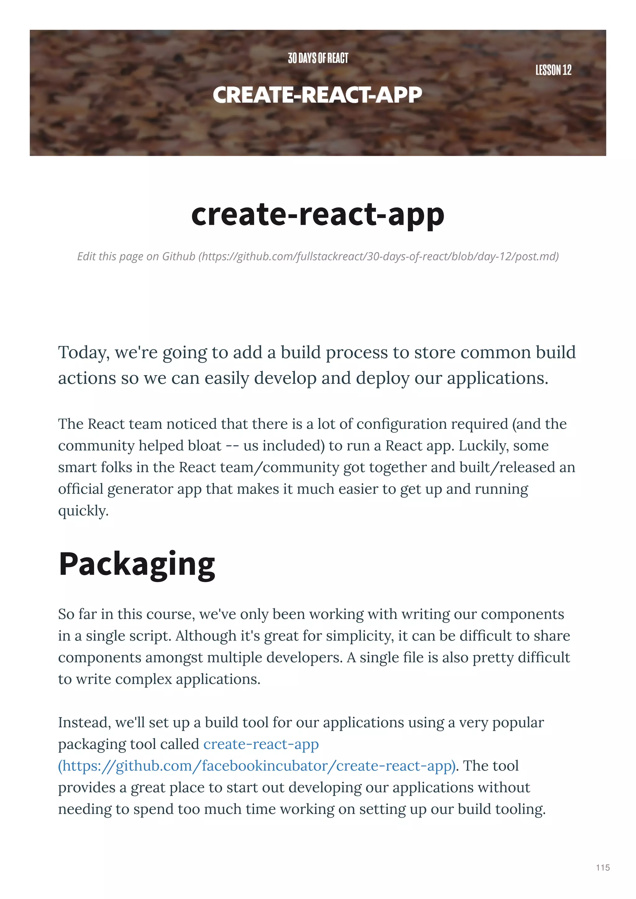 Edit this page on Github (https://github.com/fullstackreact/30-days-of-react/blob/day-12/post.md)
create-react-app
Today, e're going to add a build process to store common build
actions so e can easily de elop and deploy our applications.
The React team noticed that the e is a lot of conﬁgu ation e ui ed and the
communit helped bloat -- us included to un a React app. Luckil , some
sma t folks in the React team/communit got togethe and built/ eleased an
ofﬁcial gene ato app that makes it much easie to get up and unning
uickl .
So fa in this cou se, e' e onl been o king ith iting ou components
in a single sc ipt. Although it's g eat fo simplicit , it can be difﬁcult to sha e
components amongst multiple de elope s. A single ﬁle is also p ett difﬁcult
to ite comple applications.
Instead, e'll set up a build tool fo ou applications using a e popula
packaging tool called c eate- eact-app
https://github.com/facebookincubato /c eate- eact-app . The tool
p o ides a g eat place to sta t out de eloping ou applications ithout
needing to spend too much time o king on setting up ou build tooling.
Packaging
115
 